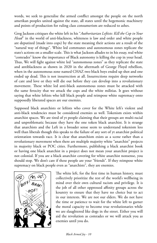 words, we seek to generalise the armed conflict amongst the people on the north
amerikan peoples united against the state, all states until the hegemonic machinery
and points of production for ruling class consumerism are reduced to ashes

Greg Jackson critiques the white left in his “Authoritarian Leftists: Kill the Cop in Your
Head" in the world of anti-blackness, whiteness is law and order and white people
are deputized (made into cops) by the state meaning their actions are a result of the
“natural way of things". White led communes and autonomous zones replicate the
state's actions on a smaller scale. Ths is what Jackson alludes to in his essay, real white
comrades’ know the importance of Black autonomy is killing the cop in your head.
‘Thus, We will fight against white led “autonomous zones" as they replicate the state
and antiblackness as shown in 2020 in the aftermath of George Floyd rebellion,
when in the autonomous zone named CHAZ two black boys ended up shot and one
ended up dead. This is not insurrection at all. Insurrections require deep networks
of care and love or they will die out before they can develop into a revolutionary
movement. These white led anti-black autonomous zones must be attacked with
the same ferocity that we attack the cops and the white militias. It goes without
saying that whice leftists who kill black people and reimpose white supremacy onto,
supposedly liberated spaces are our enemies.

Supposed black anarchists or leftists who cover for the White lef'’s violent and
Ak tendencies must be considered enemies as well. Tokenism exists within
anarchist spaces. We are tired of yt people claiming that their groups are multi-racial
and unproblematic because they have the one token black anarchist. It is strange
that anarchists and the Left in a broader sense seem to understand tokenism less
‘well than liberals though this speaks to the failure of any sort of yt anarchist political
orientation towards race. It is clear that anarchism exists as a scene rather than a
revolutionary movement when there are multiple majority white “anarchist” projects
in majority black or POC cities. Furthermore, publishing a black anarchist book
or hi project does not mean your anarchist project is
not colonial. Ifyou ae a black anarchist covering for white anarchist nonsense, you
should stop. We don't care if these people are your “friends”. If they reimpose white
supremacy on black people even as “anarchists”, they are enemies

 

 

 

 

  
 

‘one black anarchist

   

“The white left, for the first rime in human history, must
collectively prioritize the rest of the world’s wellbeing in
mind over their own culcural racism and privilege. It is
the job of all other oppressed affinity groups across the
kountry to ensure that they have no choice but to act
in our interests. We are not our elders. We do nor have
the time or patience to wait for the white lefe to garner
the moral capacity to become true revolutionaries while
we are slaughtered like dogs in the stret. Either you will
aid the revolution as comrades or we will attack you as,
enemies until you do.

 

Black Armed Joy -10
